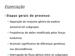 Etapas gerais do processo: Separação do conjunto gênico da espécie ancestral em subgrupos Freqüências de alelos modificada pelas forças evolutivas Acúmulo significativo de diferenças genéticas nas descendências Interrupção do fluxo gênico entre os subgrupos   