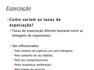 Como variam as taxas de especiação? Taxas de especiação diferem bastante entre as linhagens de organismos. São influenciadas: Pelo número de espécies em uma linhagem; Pelo tamanho de seu hábitat; Pelo seu comportamento; Pelas mudanças ambientais; Pelo tempo de geração. 