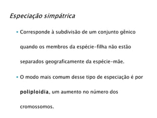 Corresponde à subdivisão de um conjunto gênico quando os membros da espécie-filha não estão separados geograficamente da espécie-mãe. O modo mais comum desse tipo de especiação é por  poliploidia , um aumento no número dos cromossomos. 