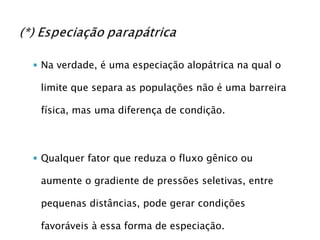 Na verdade, é uma especiação alopátrica na qual o limite que separa as populações não é uma barreira física, mas uma diferença de condição. Qualquer fator que reduza o fluxo gênico ou aumente o gradiente de pressões seletivas, entre pequenas distâncias, pode gerar condições favoráveis à essa forma de especiação. 