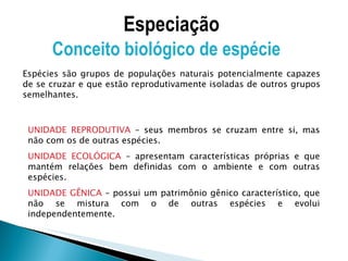 UNIDADE REPRODUTIVA  – seus membros se cruzam entre si, mas não com os de outras espécies. UNIDADE ECOLÓGICA  – apresentam características próprias e que mantém relações bem definidas com o ambiente e com outras espécies. UNIDADE GÊNICA  – possui um patrimônio gênico característico, que não se mistura com o de outras espécies e evolui independentemente. Especiação Conceito biológico de espécie  Espécies são grupos de populações naturais potencialmente capazes de se cruzar e que estão reprodutivamente isoladas de outros grupos semelhantes. 