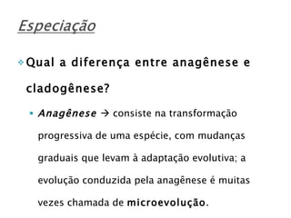 Qual a diferença entre anagênese e cladogênese? Anagênese    consiste na transformação progressiva de uma espécie, com mudanças graduais que levam à adaptação evolutiva; a evolução conduzida pela anagênese é muitas vezes chamada de  microevolução . 