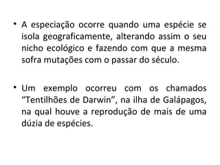 • A especiação ocorre quando uma espécie se
  isola geograficamente, alterando assim o seu
  nicho ecológico e fazendo com que a mesma
  sofra mutações com o passar do século.

• Um exemplo ocorreu com os chamados
  “Tentilhões de Darwin”, na ilha de Galápagos,
  na qual houve a reprodução de mais de uma
  dúzia de espécies.
 