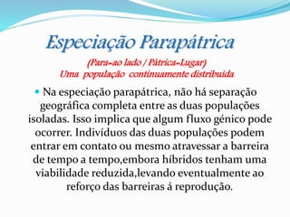 Especiação Parapátrica
 Na especiação parapátrica, não há separação
geográfica completa entre as duas populações
isoladas. Isso implica que algum fluxo génico pode
ocorrer. Indivíduos das duas populações podem
entrar em contato ou mesmo atravessar a barreira
de tempo a tempo,embora híbridos tenham uma
viabilidade reduzida,levando eventualmente ao
reforço das barreiras á reprodução.
(Para=ao lado / Pátrica=Lugar)
Uma população continuamente distribuída
 