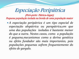 Especiação Peripátrica
 A especiação peripátrica é um tipo especial de
especiação alopátrica ou parapátrica,em que
uma das populações isoladas é bastante menor
do que a outra. Nestes casos, como a população
é pequena,mecanismos como a deriva genética
ou efeito fundador são mais importantes, pois
populações pequenas sofrem frequentemente do
efeito de gargalo.
(Peri=perto Pátrica=lugar)
Pequena população isolada na borda de uma população maior
 