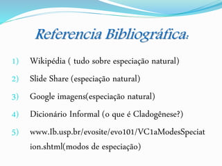 Referencia Bibliográfica:
1) Wikipédia ( tudo sobre especiação natural)
2) Slide Share (especiação natural)
3) Google imagens(especiação natural)
4) Dicionário Informal (o que é Cladogênese?)
5) www.Ib.usp.br/evosite/evo101/VC1aModesSpeciat
ion.shtml(modos de especiação)
 