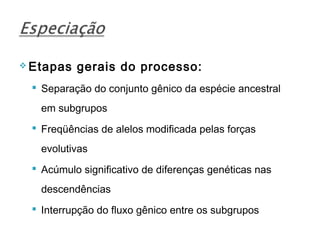  Etapas   gerais do processo:
  Separação do conjunto gênico da espécie ancestral
   em subgrupos
  Freqüências de alelos modificada pelas forças
   evolutivas
  Acúmulo significativo de diferenças genéticas nas
   descendências
  Interrupção do fluxo gênico entre os subgrupos
 
