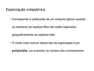  Corresponde à subdivisão de um conjunto gênico quando

 os membros da espécie-filha não estão separados

 geograficamente da espécie-mãe.

 O modo mais comum desse tipo de especiação é por

 poliploidia, um aumento no número dos cromossomos.
 