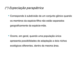  Corresponde à subdivisão de um conjunto gênico quando

 os membros da espécie-filha não estão separados

 geograficamente da espécie-mãe.



 Ocorre, em geral, quando uma população única

 apresenta possibilidades de adaptação a dois nichos

 ecológicos diferentes, dentro da mesma área.
 