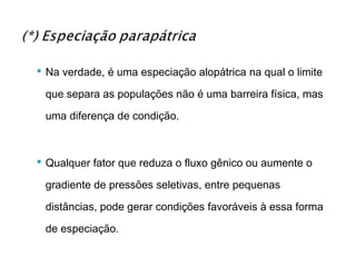  Na verdade, é uma especiação alopátrica na qual o limite

 que separa as populações não é uma barreira física, mas

 uma diferença de condição.



 Qualquer fator que reduza o fluxo gênico ou aumente o

 gradiente de pressões seletivas, entre pequenas

 distâncias, pode gerar condições favoráveis à essa forma

 de especiação.
 