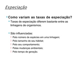  Como   variam as taxas de especiação?
  Taxas de especiação diferem bastante entre as
   linhagens de organismos.

  São influenciadas:
   Pelo número de espécies em uma linhagem;
   Pelo tamanho de seu hábitat;
   Pelo seu comportamento;
   Pelas mudanças ambientais;
   Pelo tempo de geração.
 