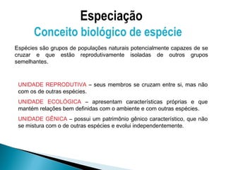 Especiação
       Conceito biológico de espécie
Espécies são grupos de populações naturais potencialmente capazes de se
cruzar e que estão reprodutivamente isoladas de outros grupos
semelhantes.



 UNIDADE REPRODUTIVA – seus membros se cruzam entre si, mas não
 com os de outras espécies.
 UNIDADE ECOLÓGICA – apresentam características próprias e que
 mantém relações bem definidas com o ambiente e com outras espécies.
 UNIDADE GÊNICA – possui um patrimônio gênico característico, que não
 se mistura com o de outras espécies e evolui independentemente.
 