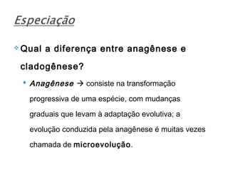  Qual   a diferença entre anagênese e

 cladogênese?
  Anagênese  consiste na transformação

   progressiva de uma espécie, com mudanças

   graduais que levam à adaptação evolutiva; a

   evolução conduzida pela anagênese é muitas vezes

   chamada de microevolução.
 
