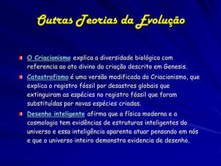 Outras Teorias da Evolução

O Criacionismo explica a diversidade biológica com
referencia ao ato divino da criação descrito em Genesis.
Catastrofismo é uma versão modificada do Criacionismo, que
explica o registro fóssil por desastres globais que
extinguiram as espécies no registro fóssil que foram
substituídas por novas espécies criadas.
Desenho inteligente afirma que a física moderna e a
cosmologia tem evidências de estruturas inteligentes do
universo e essa inteligência aparenta atuar pensando em nós
e que o universo inteiro demonstra evidencia de desenho.
 