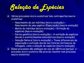 Seleção de Espécies
 Vários processos micro-evolutivos tem contrapartes macro-
  evolutivos:
   • Nascimento de um indivíduo (micro-evolução) 
     Nascimento de uma espécie (Especiação) (macro-evolução)
   • Morte do indivíduo (micro-evolução)  Extinção de
     espécies (macro-evolução)
   • Deriva genética (micro-evolução)  A extinção de espécies
     devido a acontecimentos estocásticos (macro-evolução)
   • Seleção Natural (micro-evolução)  Taxas diferenciais de
     especiação e extinção devido aos fatores intrínsecos de
     linhagens, como a seleção de espécies (macro-evolução)
 Esses processos são análogos em vez de idênticos (porque o
  processo micro-evolutivo não precisa resultar num processo
  macro-evolutivo)
 