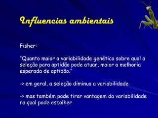 Influencias ambientais

Fisher:

“Quanto maior a variabilidade genética sobre qual a
seleção para aptidão pode atuar, maior a melhoria
esperada de aptidão.”

-> em geral, a seleção diminua a variabilidade

-> mas também pode tirar vantagem da variabilidade
na qual pode escolher
 