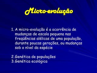 Micro-evolução

1. A micro-evolução é a ocorrência de
   mudanças de escala pequena nas
   freqüências alélicas de uma população,
   durante poucas gerações, ou mudanças
   sob o nível da espécie

2. Genética de populações
3. Genética ecológica
 