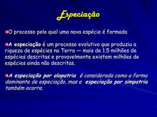 Especiação
 O processo pelo qual uma nova espécie é formada

  A especiação é um processo evolutivo que produziu a
riqueza de espécies na Terra — mais de 1.5 milhões de
espécies descritas e provavelmente existem milhões de
espécies ainda não descritas.

 A especiação por alopatria é considerada como a forma
dominante de especiação, mas a especiação por simpatria
também ocorre.
 