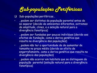 Sub-populações Periféricas
 Sub-populações periféricas…
•   …podem ser distintas da população parental antes de
    se separar (devido de ambientes diferentes, extremes
    de amplitude, clines, e a seleção natural para a
    divergência fenotípica)
•   …podem ser fundadas por poucos indivíduos (devido aos
    efeitos de fundação, como a deriva genética que
    resulta na divergência das populações)
•   …podem não ter a oportunidade de de aumentar de
    tamanho no prazo médio (devido ao efeito de
    engarrafamento, como a deriva genética que resulta na
    divergência das populações)
•   …podem não ocorrer em habitats que se distinguem da
    população parental (seleção natural para a divergência
    fenotípica)
 