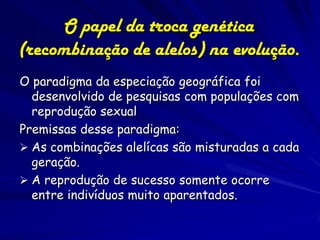 O papel da troca genética
(recombinação de alelos) na evolução.
O paradigma da especiação geográfica foi
  desenvolvido de pesquisas com populações com
  reprodução sexual
Premissas desse paradigma:
 As combinações alelícas são misturadas a cada
  geração.
 A reprodução de sucesso somente ocorre
  entre indivíduos muito aparentados.
 