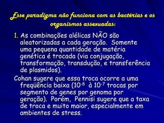 Esse paradigma não funciona com as bactérias e os
            organismos assexuadas:
 1. As combinações alélicas NÃO são
    aleatorizadas a cada geração. Somente
    uma pequena quantidade de matéria
    genética é trocada (via conjugação,
    transformação, transdução, e transferência
    de plasmidos).
 Cohan sugere que essa troca ocorre a uma
    freqüência baixa (10-8 à 10-7 trocas por
    segmento de genes por genoma por
    geração). Porém, Pennisi sugere que a taxa
    de troca e muito maior, especialmente em
    ambientes de stress.
 