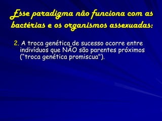 Esse paradigma não funciona com as
bactérias e os organismos assexuadas:
2. A troca genética de sucesso ocorre entre
  indivíduos que NÃO são parentes próximos
  (“troca genética promiscua").
 