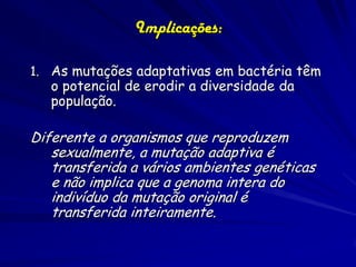 Implicações:

1. As mutações adaptativas em bactéria têm
   o potencial de erodir a diversidade da
   população.

Diferente a organismos que reproduzem
   sexualmente, a mutação adaptiva é
   transferida a vários ambientes genéticas
   e não implica que a genoma intera do
   indivíduo da mutação original é
   transferida inteiramente.
 