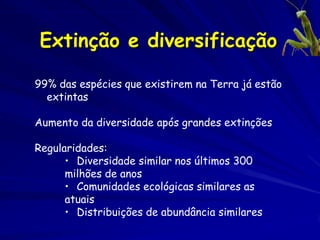 Extinção e diversificação

99% das espécies que existirem na Terra já estão
  extintas

Aumento da diversidade após grandes extinções

Regularidades:
      • Diversidade similar nos últimos 300
      milhões de anos
      • Comunidades ecológicas similares as
      atuais
      • Distribuições de abundância similares
 