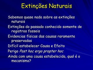 Extinções Naturais
Sabemos quase nada sobre as extinções
  naturais
Extinções do passado conhecido somente de
  registros fosseis
Evidencias físicas das causas raramente
  preservadas
Difícil estabelecer Causa e Efeito
Perigo Post hoc ergo propter hoc
Ainda com uma causa estabelecida, qual é o
  mecanismo?
 
