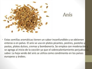 Anís
• Estas semillas aromáticas tienen un sabor inconfundible y se obtienen
enteras o en polvo. El anís se usa en platos picantes, postres, pasteles y
pastas, platos dulces, cremas y bombonería. Se emplea con moderación y
se agrega al inicio de la cocción ya que el sobrecalentamiento perjudica su
sabor. La hoja verde del anís se utiliza como condimento en los países
europeos y árabes.
 