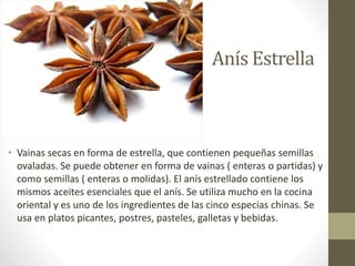 Anís Estrella
• Vainas secas en forma de estrella, que contienen pequeñas semillas
ovaladas. Se puede obtener en forma de vainas ( enteras o partidas) y
como semillas ( enteras o molidas). El anís estrellado contiene los
mismos aceites esenciales que el anís. Se utiliza mucho en la cocina
oriental y es uno de los ingredientes de las cinco especias chinas. Se
usa en platos picantes, postres, pasteles, galletas y bebidas.
 