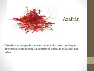 Azafrán
• El Azafrán es la especia más cara del mundo, razón por la que
abundan los sucedáneos. La verdad sea dicha, da más color que
sabor.
 