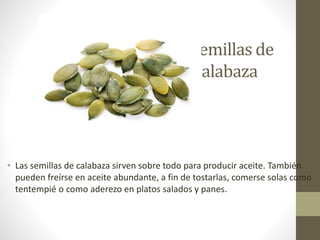 semillas de
Calabaza
• Las semillas de calabaza sirven sobre todo para producir aceite. También
pueden freírse en aceite abundante, a fin de tostarlas, comerse solas como
tentempié o como aderezo en platos salados y panes.
 