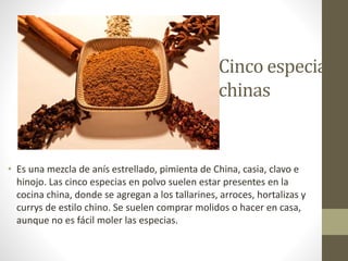 Cinco especias
chinas
• Es una mezcla de anís estrellado, pimienta de China, casia, clavo e
hinojo. Las cinco especias en polvo suelen estar presentes en la
cocina china, donde se agregan a los tallarines, arroces, hortalizas y
currys de estilo chino. Se suelen comprar molidos o hacer en casa,
aunque no es fácil moler las especias.
 