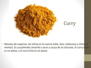 Curry
• Mezclas de especias. Se utiliza en la cocina india, thai, indonesia y china (al
menos). Es usualmente amarillo u ocre a causa de la cúrcuma. El curry indio
es en polvo, y el curry thai es en pasta.
 