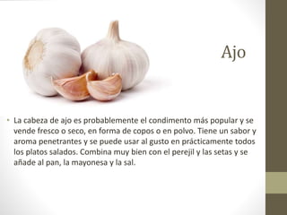 Ajo
• La cabeza de ajo es probablemente el condimento más popular y se
vende fresco o seco, en forma de copos o en polvo. Tiene un sabor y
aroma penetrantes y se puede usar al gusto en prácticamente todos
los platos salados. Combina muy bien con el perejil y las setas y se
añade al pan, la mayonesa y la sal.
 