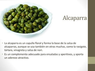 Alcaparra
• La alcaparra es un capullo floral y forma la base de la salsa de
alcaparras, aunque se usa también en otras muchas, como la ravigote,
tártara, vinagreta y salsa de nori.
• Es un complemento adecuado para ensaladas y aperitivos, y aporta
un aderezo atractivo.
 
