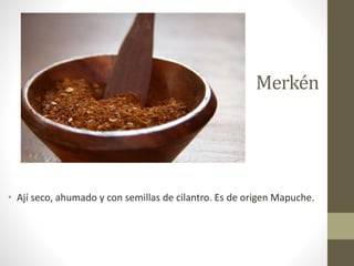 Merkén
• Ají seco, ahumado y con semillas de cilantro. Es de origen Mapuche.
 