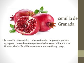semilla de
Granada
• Las semillas secas de las cuatro variedades de granada pueden
agregarse como aderezo en platos salados, como el hummus en
Oriente Medio. También suelen estar en parathas y currys.
 