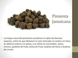 Pimienta
Jamaicana
• Las bayas secas del pimentero combinan el sabor de diversas
especias, entre las que destacan la nuez moscada, la canela y el clavo.
Se obtiene entera o en polvo, y se utiliza en encurtidos, salsas,
arroces, pasteles de fruta, tartas de fruta, budines de leche y budines
de ciruela.
 