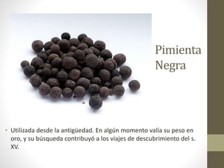 Pimienta
Negra
• Utilizada desde la antigüedad. En algún momento valía su peso en
oro, y su búsqueda contribuyó a los viajes de descubrimiento del s.
XV.
 