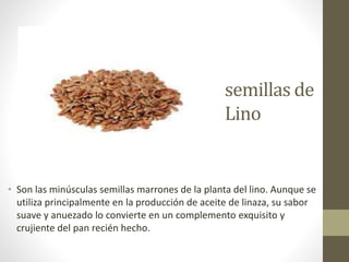 semillas de
Lino
• Son las minúsculas semillas marrones de la planta del lino. Aunque se
utiliza principalmente en la producción de aceite de linaza, su sabor
suave y anuezado lo convierte en un complemento exquisito y
crujiente del pan recién hecho.
 