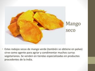 Mango
seco
• Estas rodajas secas de mango verde (también se obtiene en polvo)
sirve como agente para agriar y condimentar muchos currys
vegetarianos. Se venden en tiendas especializadas en productos
procedentes de la India.
 