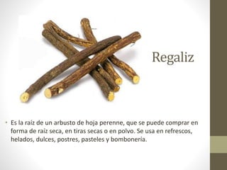 Regaliz
• Es la raíz de un arbusto de hoja perenne, que se puede comprar en
forma de raíz seca, en tiras secas o en polvo. Se usa en refrescos,
helados, dulces, postres, pasteles y bombonería.
 