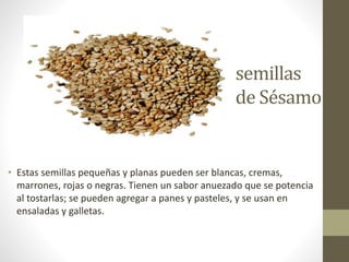 semillas
de Sésamo
• Estas semillas pequeñas y planas pueden ser blancas, cremas,
marrones, rojas o negras. Tienen un sabor anuezado que se potencia
al tostarlas; se pueden agregar a panes y pasteles, y se usan en
ensaladas y galletas.
 