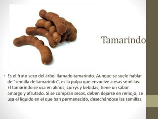 Tamarindo
• Es el fruto seco del árbol llamado tamarindo. Aunque se suele hablar
de "semilla de tamarindo", es la pulpa que envuelve a esas semillas.
El tamarindo se usa en aliños, currys y bebidas; tiene un sabor
amargo y afrutado. Si se compran secos, deben dejarse en remojo; se
usa el líquido en el que han permanecido, desechándose las semillas.
 