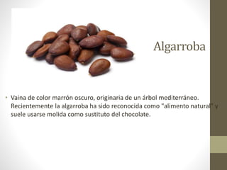 Algarroba
• Vaina de color marrón oscuro, originaria de un árbol mediterráneo.
Recientemente la algarroba ha sido reconocida como "alimento natural" y
suele usarse molida como sustituto del chocolate.
 
