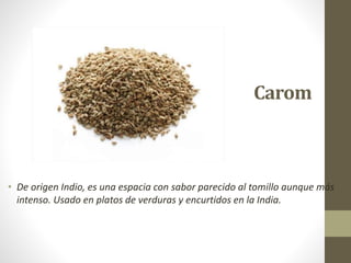 Carom
• De origen Indio, es una espacia con sabor parecido al tomillo aunque más
intenso. Usado en platos de verduras y encurtidos en la India.
 