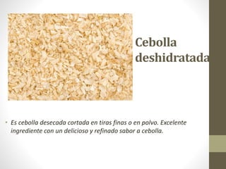 Cebolla
deshidratada
• Es cebolla desecada cortada en tiras finas o en polvo. Excelente
ingrediente con un delicioso y refinado sabor a cebolla.
 