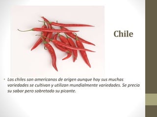 Chile
• Los chiles son americanos de origen aunque hoy sus muchas
variedades se cultivan y utilizan mundialmente variedades. Se precia
su sabor pero sobretodo su picante.
 